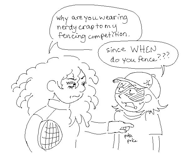 LENORA, DISPLEASED, POKING MR. GUARD: Why are you wearing nerdy crap to my fencing competition.

MR GUARD: Since WHEN do you fence???