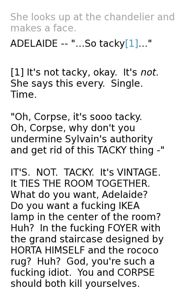 She looks up at the chandelier and makes a face.
    
ADELAIDE --  "...So tacky..."

[1] It's not tacky, okay.  It's not.  She says this every.  Single.  Time.

"Oh, Corpse, it's sooo tacky.  Oh, Corpse, why don't you undermine Sylvain's authority and get rid of this TACKY thing -"

IT'S.  NOT.  TACKY.  It's VINTAGE.  It TIES THE ROOM TOGETHER.  What do you want, Adelaide?  Do you want a fucking IKEA lamp in the center of the room?  Huh?  In the fucking FOYER with the grand staircase designed by HORTA HIMSELF and the rococo rug?  Huh?  God, you're such a fucking idiot.  You and CORPSE should both kill yourselves.