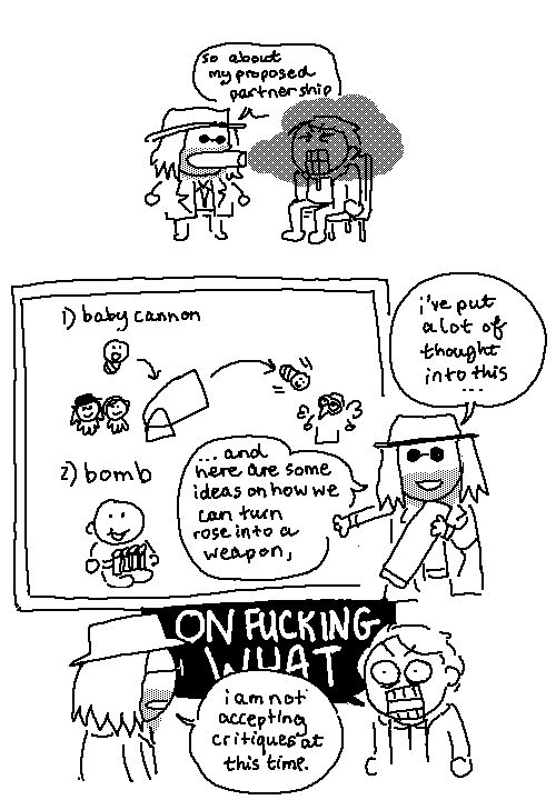 a comic about Ethan and Heisenberg from resident evil 8.

PANEL ONE: Heisenberg casually smokes a fat cigar, just blowing smoke all over the place, Ethan is SUFFOCATING on it, while chatting with his captive.

HEISENBERG: so about my proposed partnership,

PANEL TWO:  Heisenberg now holds his cigar (which is approximately the size of his torso) while revealing a beautiful set of plans behind him.

HEISENBERG: I've put a lot of thought into this... and here are some ideas on how we can turn rose into a weapon,

The first plan ("BABY CANNON") shows Ethan and Heisenberg smiling as Ethan's baby daughter, Rose, is loaded into a cannon and shot at Mother Miranda.  The second plan ("BOMB") shows Rose smiling cutely with a pipe bomb strapped to her chest.  As you can tell, Heisenberg has put a lot of thought into these.  

PANEL 3:  Ethan isn't particularly happy with any of these ideas.

ETHAN, PISSED: ON FUCKING WHAT 
HEISENBERG, CHAD, CALM: I am not accepting critiques at this time.