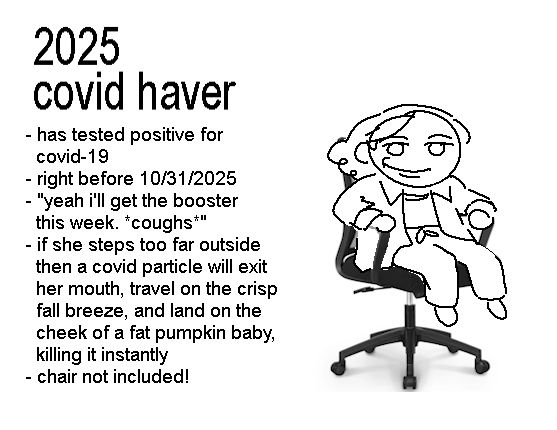 doodle of me sitting on a chair grinning a grin of pain.  test reads:

2025 covid haver
-has tested positive for covid-19
-before 10/31/2025
-"yeah i'll get the booster this week.  *coughs*"
-if she steps too far outside then a single covid particle will exit her mouth, travel on the crisp fall breeze, and land on the cheek of a fat pumpkin baby, killing it instantly
-chair not included!