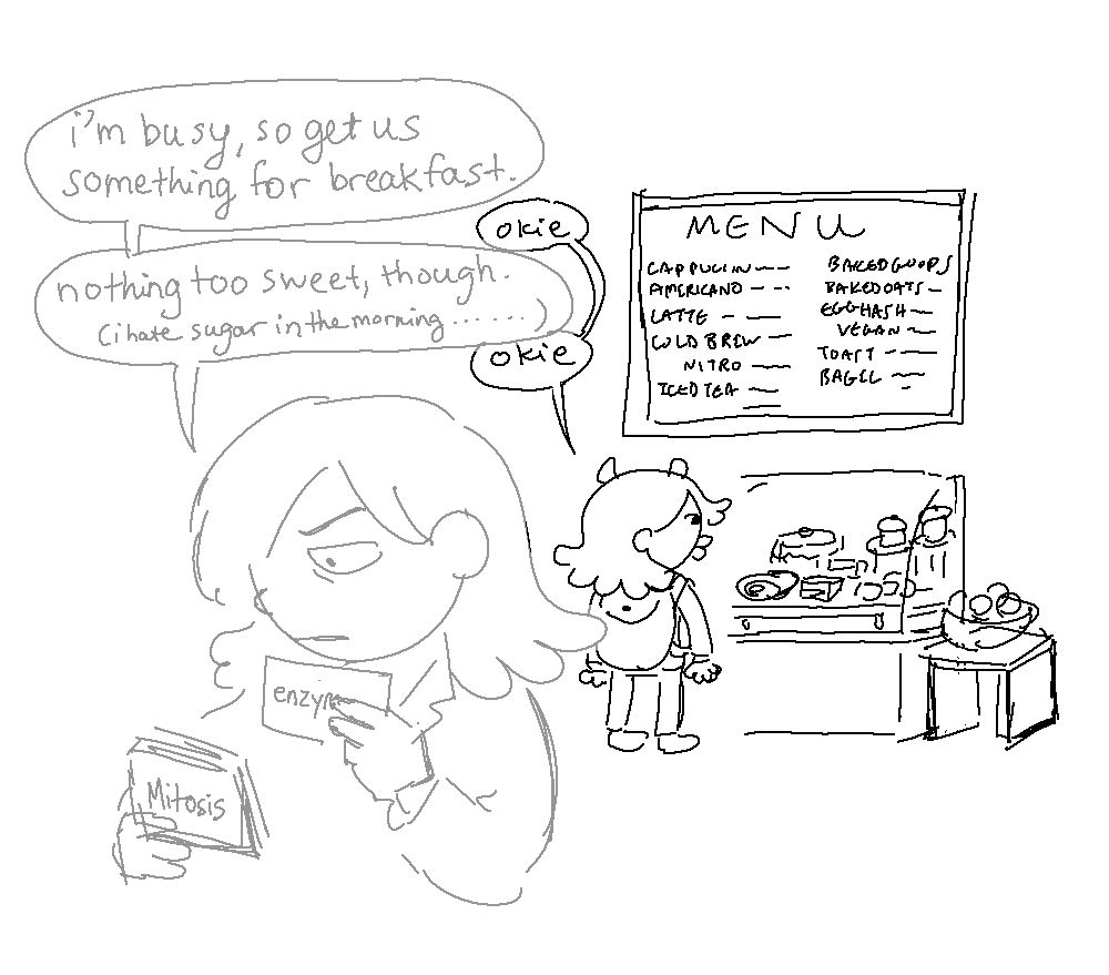 The Demon gazes at pastries in a small cafe, smacking his lips. They're on the way to school, and he's enraptured. Meanwhile, Mordred shuffles through biology notecards in his mind palace.

MORDRED: I'm busy, so get us something for breakfast.

THE DEMON: okie

MORDRED: Nothing too sweet, though. (I hate sugar in the morning...)

THE DEMON: okie
