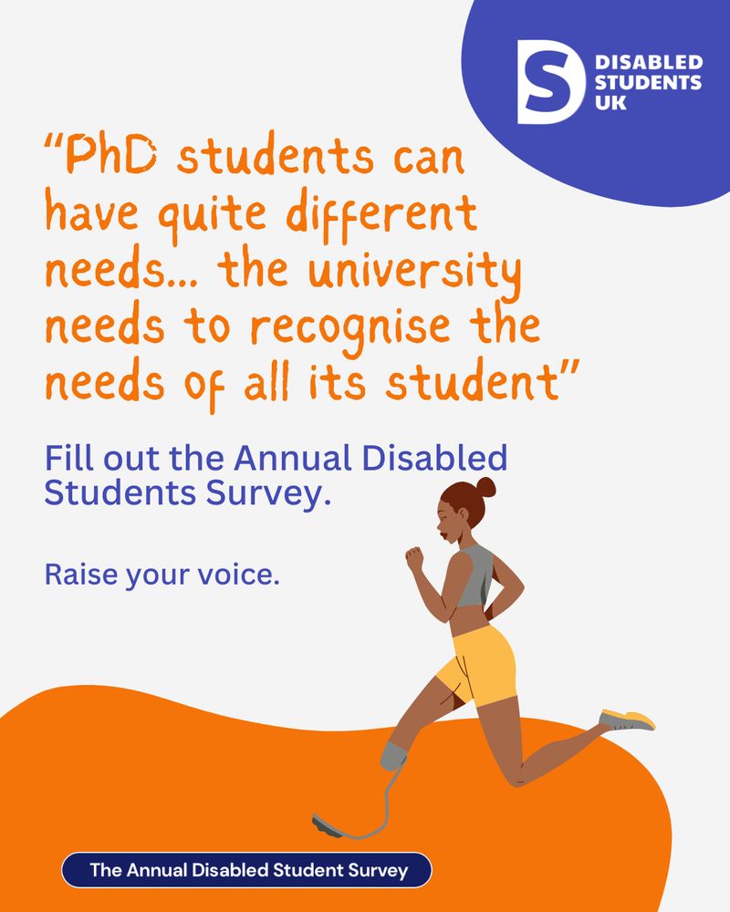 The image is for the Annual Disabled Student Survey 2025 by Disabled Students UK. It features a person with a prosthetic leg running. The text reads: "'PhD students can have quite different needs...the university needs to recognise the needs of all its students.' Below this, there is an invitation to participate in the survey: 'Fill out the Annual Disabled Students Survey." There is also a logo for Disabled Students UK in the top right corner.