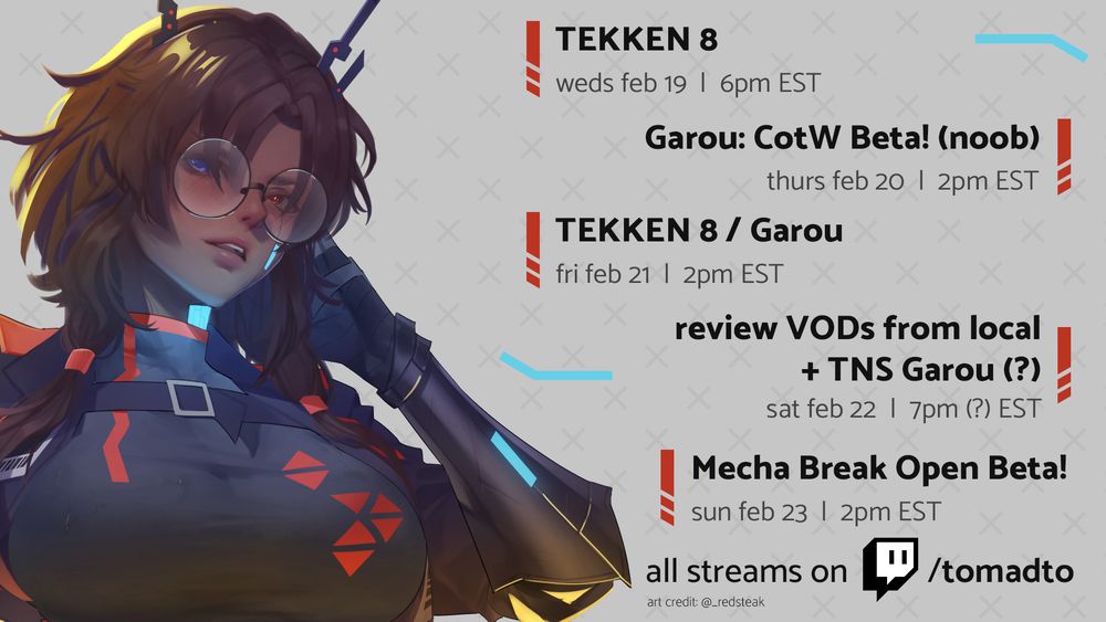 picture of tomadto's OC on the left pulling her hair back with her bionic left arm and looking forward, head slightly tilted to her left (credit: @_redsteak on twitter). she's wearing a red and grey body suit and a grey coat, and her reconstructed skin has glowing blue highlights
on the right a stream schedule which lists:
TEKKEN 8 on weds feb 19 @ 6pm EST
Garou: CotW Beta! (noob) on thurs feb 20 @ 2pm EST
TEKKEN 8/Garou on fri feb 21 @ 2pm EST
review VODs from local + TNS Garou (?) on sat feb 22 @ 7pm (?) EST
Mecha Break Open Beta on sun feb 23 @ 2pm EST
all streams on twitch.tv/tomadto