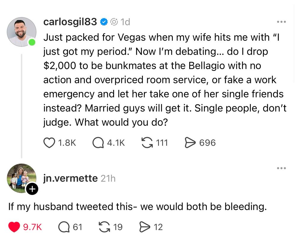 Threads post reads: “Just packed for Vegas when my wife hits me with "I just got my period." Now I'm debating... do I drop $2,000 to be bunkmates at the Bellagio with no action and overpriced room service, or fake a work emergency and let her take one of her single friends instead? Married guys will get it. Single people, don't judge. What would you do?”

A reply below it reads: “If my husband tweeted this- we would both be bleeding.”