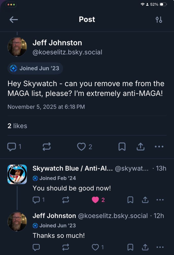 screenshot of exchange with skywatch blue -

Jeff Johnston @koeselitz.bsky.social
Hey Skywatch - can you remove me from the MAGA list, please? I'm extremely anti-MAGA!

Skywatch Blue / Anti-Al... @skywat... 
You should be good now!

Jeff Johnston @koeselitz.bsky.social 
Thanks so much!
