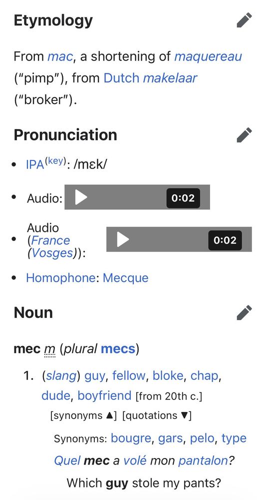 screenshot from: https://en.wiktionary.org/wiki/mec

Etymology
From mac, a shortening of maquereau ("pimp"), from Dutch makelaar ("broker").
Pronunciation
• IPA(key): /mak/
• Audio:
0:02
Audio
• (France
(Vosges)) :
• Homophone: Mecque
0:02
Noun
mec m (plural mecs)
1. (slang) guy, fellow, bloke, chap, dude, boyfriend [from 20th c.]
[synonyms 4] [quotations V]
Synonyms: bougre, gars, pelo, type Quel mec a volé mon pantalon?
Which guy stole my pants?
