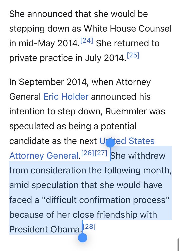 screenshot from:

https://en.wikipedia.org/wiki/Kathryn_Ruemmler

She announced that she would be
stepping down as White House Counsel in mid-May 2014. 24] She returned to private practice in July 2014.25]
In September 2014, when Attorney General Eric Holder announced his
intention to step down, Ruemmler was speculated as being a potential candidate as the next Ucted States Attorney General. 26][27] She withdrew from consideration the following month,
amid speculation that she would have faced a "difficult confirmation process" because of her close friendship with President Obama. 28]
