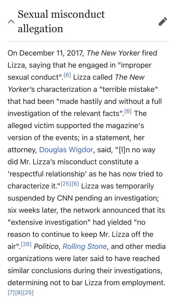 screenshot from:
https://en.wikipedia.org/wiki/Ryan_Lizza

- Sexual misconduct allegation
On December 11, 2017, The New Yorker fired Lizza, saying that he engaged in "improper sexual conduct". 6] Lizza called The New Yorker's characterization a "terrible mistake" that had been "made hastily and without a full investigation of the relevant facts". 6] The alleged victim supported the magazine's version of the events; in a statement, her attorney, Douglas Wigdor, said, "I]n no way did Mr. Lizza's misconduct constitute a
'respectful relationship' as he has now tried to characterize it."[25][6] Lizza was temporarily suspended by CNN pending an investigation; six weeks later, the network announced that its
"extensive investigation" had yielded "no reason to continue to keep Mr. Lizza off the air" 26) Politico, Rolling Stone, and other media organizations were later said to have reached similar conclusions during their investigations, determining not to bar Lizza from employment.
[7][8][25]