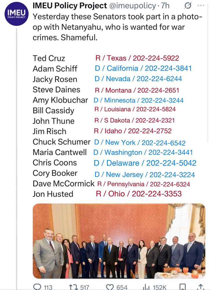 IMEU Policy Project @imeupolicy • 7h
S...
Yesterday these Senators took part in a photo-op with Netanyahu, who is wanted for war crimes. Shameful.
Ted Cruz
R / Texas / 202-224-5922
Adam Schiff
D / California / 202-224-3841
Jacky Rosen
D / Nevada / 202-224-6244
Steve Daines
R / Montana / 202-224-2651
Amy Klobuchar D / Minnesota / 202-224-3244
Bill Cassidy
R / Louisiana / 202-224-5824
John Thune
R/S Dakota / 202-224-2321
Jim Risch
R / Idaho / 202-224-2752
Chuck Schumer D / New York / 202-224-6542
Maria Cantwell D / Washington / 202-224-3441
Chris Coons
D / Delaware / 202-224-5042
Cory Booker
D / New Jersey / 202-224-3224
Dave McCormick R/ Pennsylvania / 202-224-6324
Jon Husted
R / Ohio / 202-224-3353

[below this: a bad panorama photo of leering, feckless politicians]