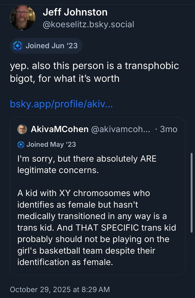 screenshot of me quoting a post. my comment is:

“yep. also this person is a transphobic bigot, for what it's worth”

the post I quoted is from 3 months ago, by AkivaMCohen, who says:

“I'm sorry, but there absolutely ARE legitimate concerns.
A kid with XY chromosomes who identifies as female but hasn't medically transitioned in any way is a trans kid. And THAT SPECIFIC trans kid probably should not be playing on the girl's basketball team despite their identification as female.”
