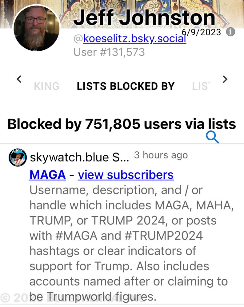 screenshot from: https://clearsky.app/koeselitz.bsky.social/blocked-by-lists Jeff Johnston @koeselitz.bsky.social 6/9/2023 User #131,573 LISTS BLOCKED BY Blocked by 751,805 users via lists skywatch.blue S... 3 hours ago MAGA - view subscribers Username, description, and / or handle which includes MAGA, MAHA, TRUMP, or TRUMP 2024, or posts with #MAGA and #TRUMP2024 hashtags or clear indicators of support for Trump. Also includes accounts named after or claiming to be Trumpworld figures.