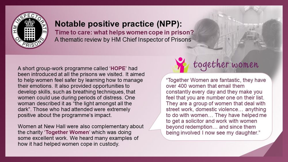 A short group-work programme called ‘HOPE’ had been introduced at all the prisons we visited. It aimed to help women feel safer by learning how to manage their emotions. It also provided opportunities to develop skills, such as breathing techniques, that women could use during periods of distress. One woman described it as “the light amongst all the dark”. Those who had attended were extremely positive about the programme’s impact.

Women at New Hall were complementary about the charity ‘Together Women’ which was doing some excellent work. We heard many examples of how it had helped women cope in custody.

“Together Women are fantastic, they have over 400 women that email them constantly every day and they make you feel that you are number one on their list. They are a group of women that deal with street work, domestic violence… anything to do with women… They have helped me to get a solicitor and work with women beyond redemption… and since them being involved I now see my daughter."