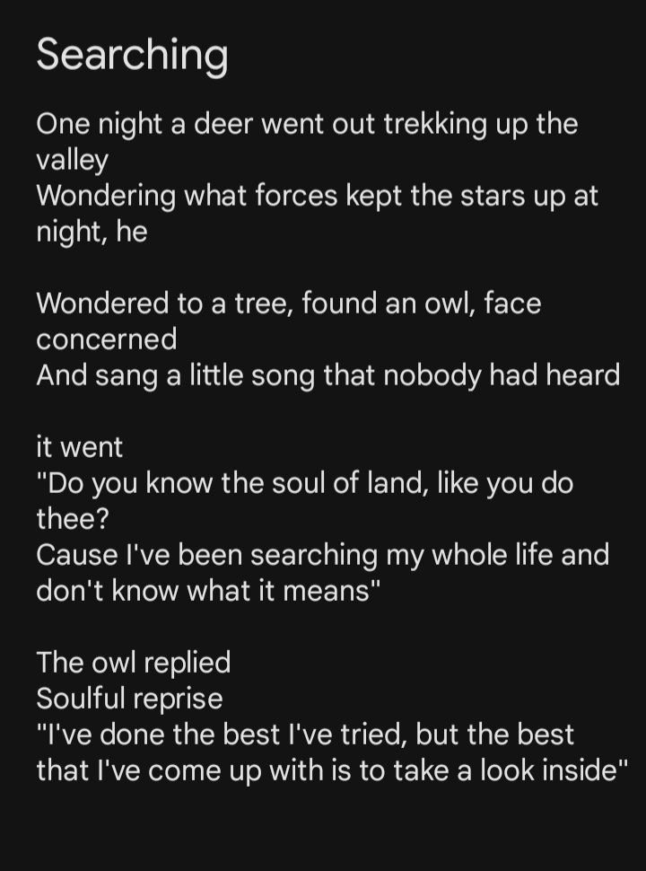 Lil poem I wrote, about being confused about how life works. Seeking guidance, the deer talks to an owl pondering the valley, thinking the owl knew more about life being able to fly and see more than the deer, but as much as the owl has seen, it knows as much as the deer, to find the meaning inside, to find your own perspective.

Poem text

Searching
One night a deer went out trekking up the valley
Wondering what forces kept the stars up at night, he

Wondered to a tree, found an owl, face concerned
And sang a little song that nobody had heard

it went
"Do you know the soul of land, like you do thee?
Cause I've been searching my whole life and don't know what it means"

The owl replied
Soulful reprise
"I've done the best I've tried, but the best that I've come up with is to take a look inside"