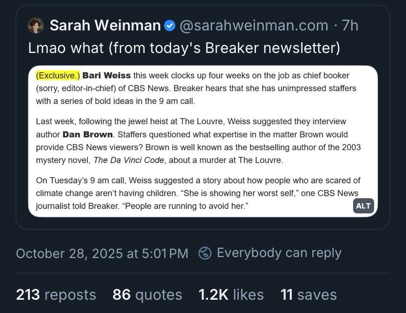 Sarah Weinman• @sarahweinman.com • 7h
Lmao what (from today's Breaker newsletter)
(Exclusive.) Bari Weiss this week clocks up four weeks on the job as chief booker (sorry, editor-in-chief) of CBS News. Breaker hears that she has unimpressed staffers with a series of bold ideas in the 9 am call.
Last week, following the jewel heist at The Louvre, Weiss suggested they interview author Dan Brown. Staffers questioned what expertise in the matter Brown would provide CBS News viewers? Brown is well known as the bestselling author of the 2003 mystery novel, The Da Vinci Code, about a murder at The Louvre.
On Tuesday's 9 am call, Weiss suggested a story about how people who are scared of climate change aren't having children. "She is showing her worst self," one CBS News journalist told Breaker. "People are running to avoid her."
