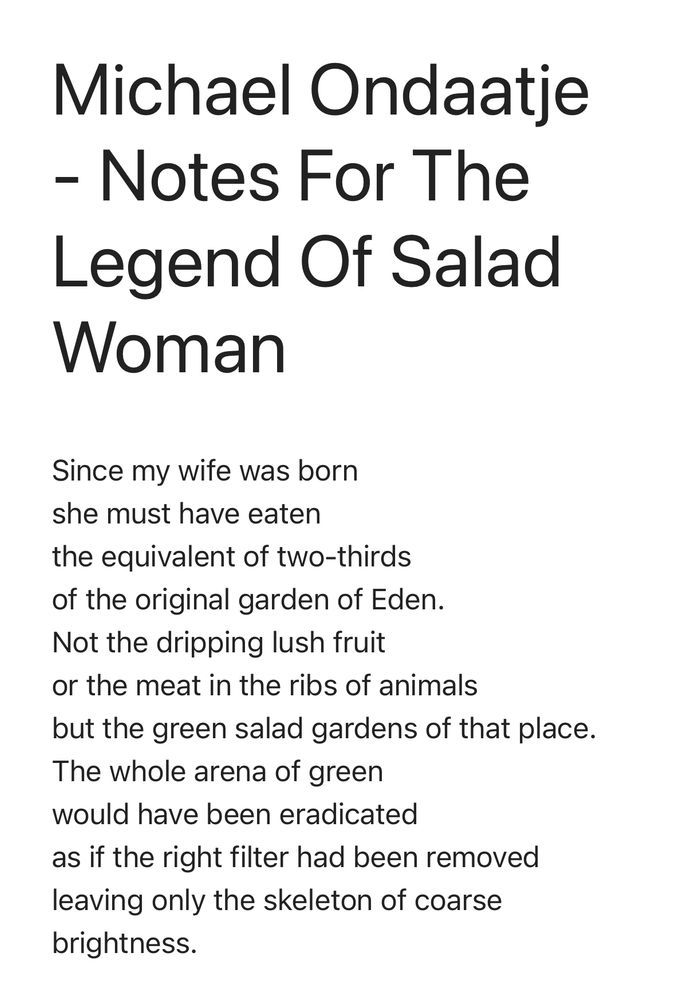 Michael Ondaatje - Notes For The Legend Of Salad Woman Since my wife was born she must have eaten the equivalent of two-thirds of the original garden of Eden. Not the dripping lush fruit or the meat in the ribs of animals but the green salad gardens of that place. The whole arena of green would have been eradicated as if the right filter had been removed leaving only the skeleton of coarse brightness.