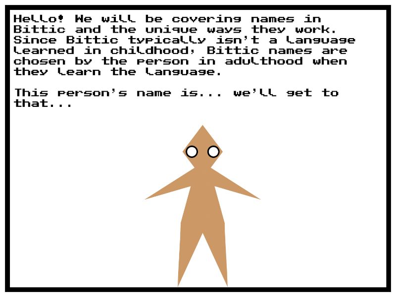 An ambiguously brown human stands in the middle of a white panel. The text above them reads...

"Hello! We will be covering names in Bittic and the unique ways they work. Since Bittic typically isn’t a language learned in childhood, Bittic names are chosen by the person in adulthood when they learn the language.

This person’s name is... we’ll get to that..."