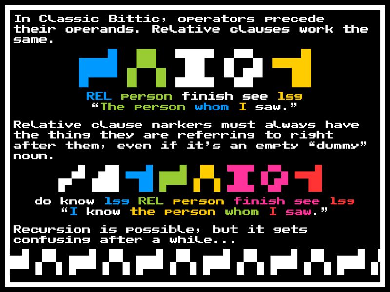 In Classic Bittic, operators precede their operands. Relative clauses work the same.

REL person finish see 1sg
“The person whom I saw.”

Relative clause markers must always have the thing they are referring to right after them, even if it’s an empty “dummy” noun.

do know 1sg REL person finish see 1sg
“I know the person whom I saw.”

Recursion is possible, but it gets confusing after a while...

...the person whom the person whom the person whom the person whom the person whom the person whom the person whom...