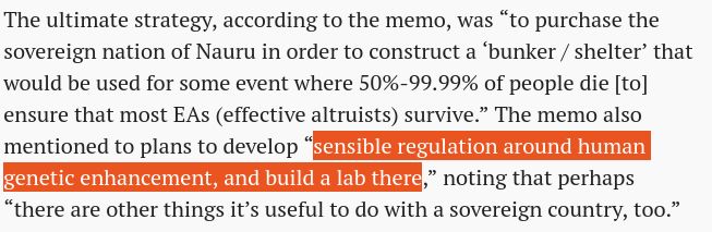 The ultimate strategy, according to the memo, was “to purchase the sovereign nation of Nauru in order to construct a ‘bunker / shelter’ that would be used for some event where 50%-99.99% of people die [to] ensure that most EAs (effective altruists) survive.” The memo also mentioned to plans to develop “sensible regulation around human genetic enhancement, and build a lab there,” noting that perhaps “there are other things it’s useful to do with a sovereign country, too.”