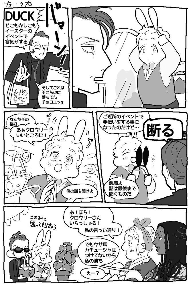 グオメのファンアート
イースターの漫画

一コマ目
クロウリーが土産を片手に本屋のドアを開ける
クロウリー「DUCKどこもかしこもイースターのイベントで寒気がする。そしてこれはそこら辺に落ちてたチョコエッグ…」

2コマ目
うさぎのカチューシャを頭につけようとしているアジラフェルと目が合うクロウリー

3コマ目
クロウリー「なんだその格好」
パンッと手を叩き喜ぶカチューシャをつけたアジラフェル
アジラフェル「あぁクロウリー！いいところに！」
クロウリー「俺の話を聞けよ」

4コマ目
黒いうさぎのカチューシャを取り出すアジラフェル「ご近所のイベントで手伝いをする事になったのだけど…」
クロウリー「断る」
アジラフェル「悪魔よ話は最後まで聞くものだ」

5コマ目
イースターのパーティで飾り付けされた本屋で卵を隠すアジラフェルそれについていくクロウリー
アジラフェル「この子に匿ってもらおう」

その様子を少し遠くで見つめるマギーとニーナ
ニーナ「あ！ほら！クロウリーさんいらっしゃる！私の言った通り！」
マギー「でもウサ耳カチューシャはつけてないから私の勝ち」
ニーナ「えー？」

終わり