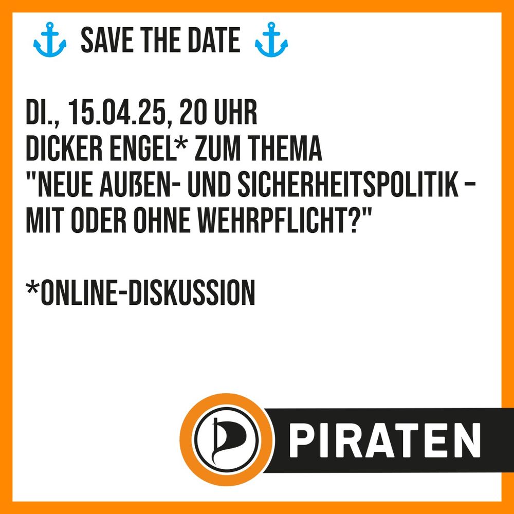 Sharepic mit weißem Hintergrund und orange farbendem Rahmen, ringsum. Schriftzug
"⚓ Save the Date ⚓

Di., 15.04.25, 20 Uhr
Dicker Engel* zum Thema
"Neue Außen- und Sicherheitspolitik – mit oder ohne Wehrpflicht?"

*Online-Diskussion"

Hierunter das Logo der Piratenpartei Deutschland und der Schriftzug PIRATEN