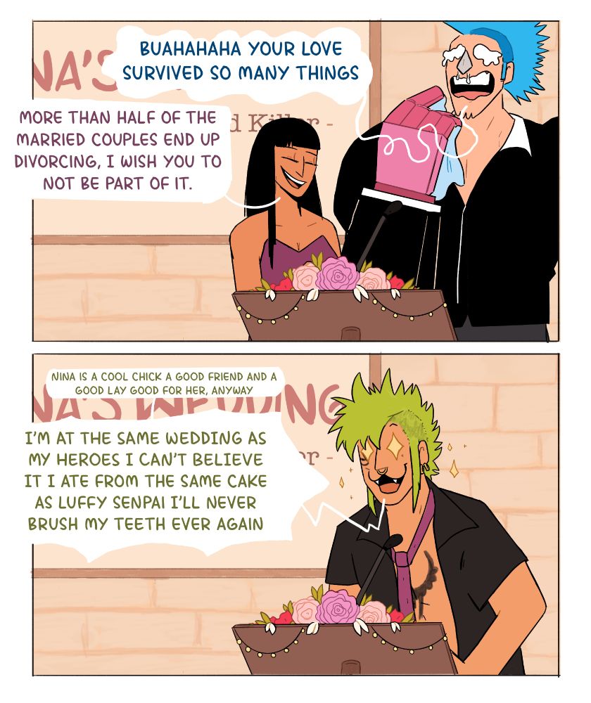 Franky: BUAHAHAHAHAA YOUR LOVE SURVIVED SO MANY THINGS
Robin: more than half of the married couples end up divorcing i wish you to not be part of it

Bartolomeo: Nina is a cool chick a good friend a good lay good for her anyway (screaming) I'm at the same wedding as my heroes I can't believe it I ate from the same cake as luffy senpai I'll never brush my teeth ever again