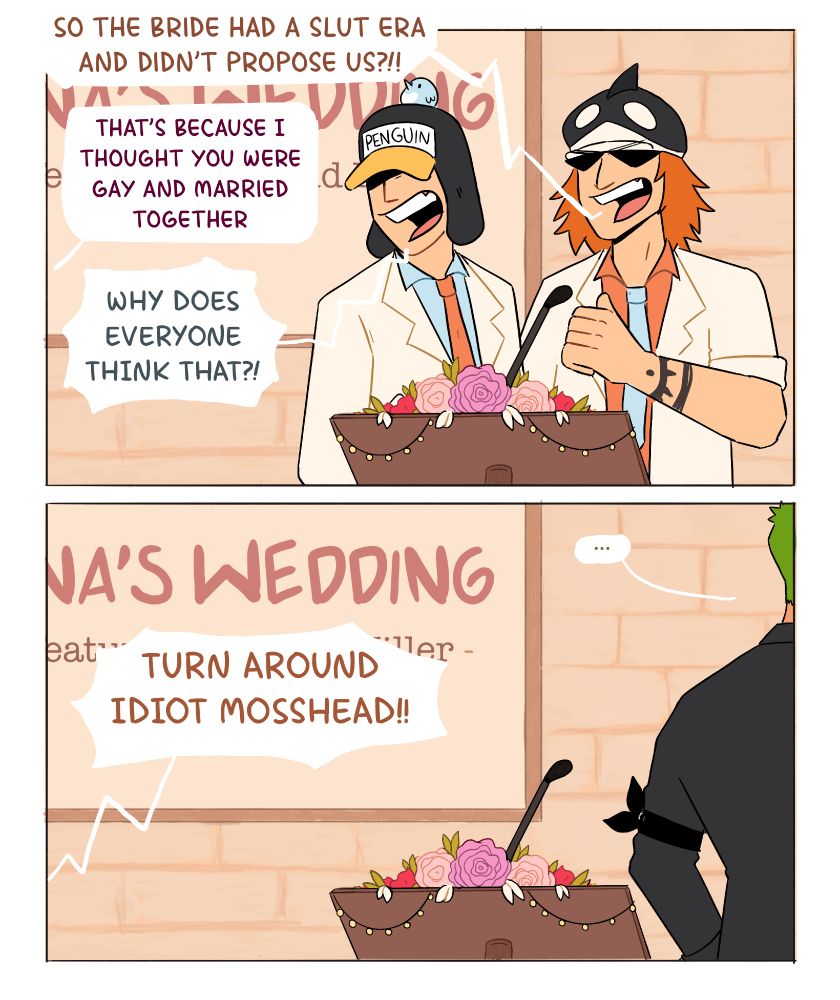 Shachi: So the bride had a slut era and didn't propose us?!!
Nina: that's because I thought you were gay and married together
Penguin: WHY DOES EVERYONE THINK THAT?!!

Zoro: (out of frame, not facing the audience) ...
Sanji: TURN AROUND IDIOT MOSSHEAD!!