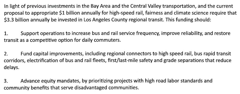 In light of previous investments in the Bay Area and the Central Valley transportation, and the current proposal to appropriate $1 billion annually for high-speed rail, fairness and climate science require that $3.3 billion annually be invested in Los Angeles County regional transit. This funding should 1. Support operations to increase bus and rail service frequency, improve reliability, and restore transit as a competitive option for daily commuters. 2. Fund capital improvements, including regional connectors to high speed rail, bus rapid transit corridors, electrification of bus and rail fleets, first/last-mile safety and grade separations that reduce delays. 3. Advance equity mandates, by prioritizing projects with high road labor standards and community benefits that serve disadvantaged communities. 