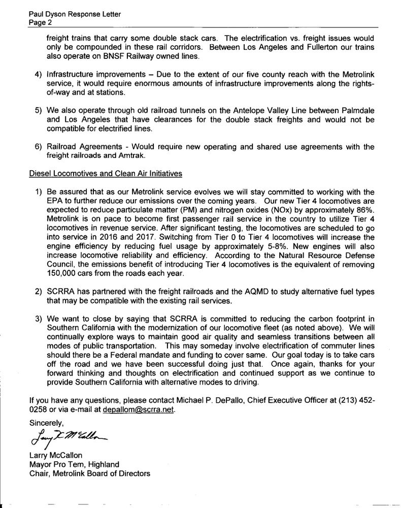 Paul Dyson response letter page 2
freight trains that carry some double stack cars. The electrification vs. freight issues would only be compounded in these rail corridors. Between Los Angeles and Fullerton our trains also operate on BNSF Railway owned lines. 
4) Infrastructure improvements - Due to the extent of our five county reach with the Metrolink service, it would require enormous amounts of infrastructure improvements along the right-of-way and at stations.
5) We also operate through old railroad tunnels on the Antelope Valley Line between Palmdale and Los Angeles that have clearances for the double stack freights and would not be compatible for electrified lines.
6) Railroad agreements - would require new operating and shared use agreements with the freight railroads and Amtrak.

Diesel Locomotives and Clean Air Initiatives
tl:dr Metrolink is going to do Tier 4 diesel locomotives.

Sincerely,
Larry McCallon
Mayor Pro Tem, Highland
Chair, Metrolink Board of Directors