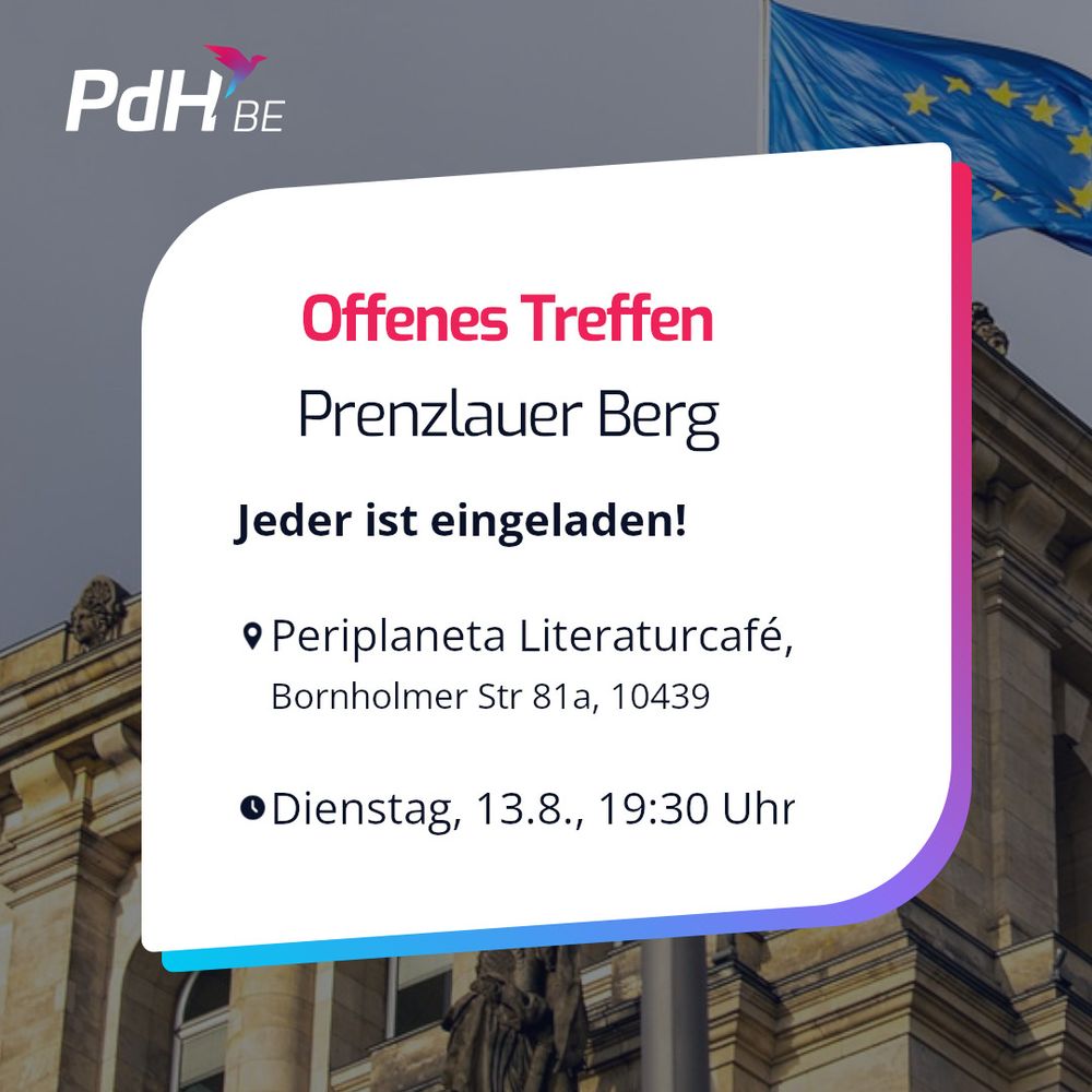 Ein Sharepic der PdH (Partei der Humanisten) Berlin. Im Hintergrund ist eine gehisste EU-Fahne vor dem Reichstag zu sehen. Davor oben links in der Ecke steht das Logo der PdH Berlin mitsamt charakteristischem Vogel. Mittig im Vordergrund ist ein weißer Kasten mit blau-magenta Schatten, in dem Folgendes steht:

"Offenes Treffen Prenzlauer Berg

Jeder ist eingeladen!

[Kartenpin-Emoji] Periplaneta Literaturcafé
Bornholmer Str 81a, 10439

[Uhrzeit-Emoji] Dienstag., 13.08., 19:30 Uhr"