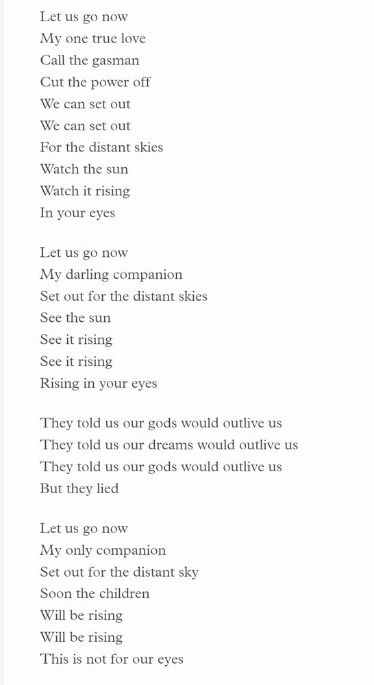 Let us go now
My one true love
Call the gasman
Cut the power off
We can set out
We can set out
For the distant skies
Watch the sun
Watch it rising
In your eyes

Let us go now
My darling companion
Set out for the distant skies
See the sun
See it rising
See it rising
Rising in your eyes

They told us our gods would outlive us
They told us our dreams would outlive us
They told us our gods would outlive us
But they lied

Let us go now
My only companion
Set out for the distant sky
Soon the children
Will be rising
Will be rising
This is not for our eyes