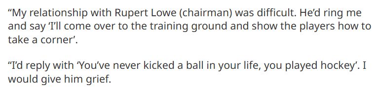 “My relationship with Rupert Lowe (chairman) was difficult. He’d ring me and say ‘I’ll come over to the training ground and show the players how to take a corner’.

“I’d reply with ‘You’ve never kicked a ball in your life, you played hockey’. I would give him grief."