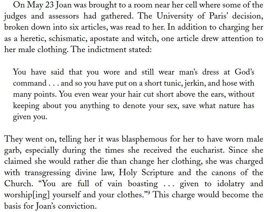 On May 23 Joan was brought to a room near her cell where some of the
judges and assessors had gathered. The University of Paris’ decision,
broken down into six articles, was read to her. In addition to charging her
as a heretic, schismatic, apostate and witch, one article drew attention to
her male clothing. The indictment stated:
You have said that you wore and still wear man’s dress at God’s
command . . . and so you have put on a short tunic, jerkin, and hose with
many points. You even wear your hair cut short above the ears, without
keeping about you anything to denote your sex, save what nature has
given you.
They went on, telling her it was blasphemous for her to have worn male
garb, especially during the times she received the eucharist. Since she
claimed she would rather die than change her clothing, she was charged
with transgressing divine law, Holy Scripture and the canons of the
Church. “You are full of vain boasting . . . given to idolatry and
worship[ing] yourself and your clothes.” 9 This charge would become the
basis for Joan’s conviction.