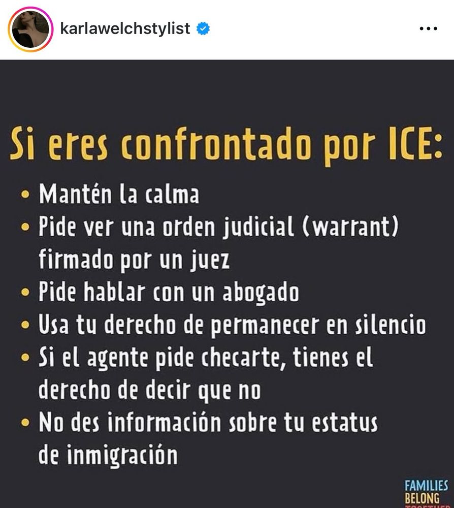 Si eres confrontado por ICE:
• Mantén la calma
• Pide ver una orden judicial (warrant)
firmado por un juez
• Pide hablar con un abogado
• Usa tu derecho de permanecer en silencio
• Si el agente pide checarte, tienes el derecho de decir que no
• No des información sobre tu estatus de inmigración