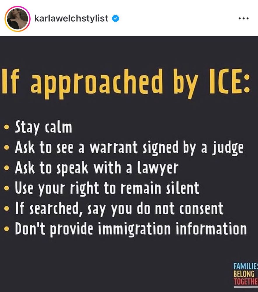 If approached by ICE:
• Stay calm
• Ask to see a warrant signed by a judge
• Ask to speak with a lawyer
• Use your right to remain silent
• If searched, say you do not consent
• Don't provide immigration information