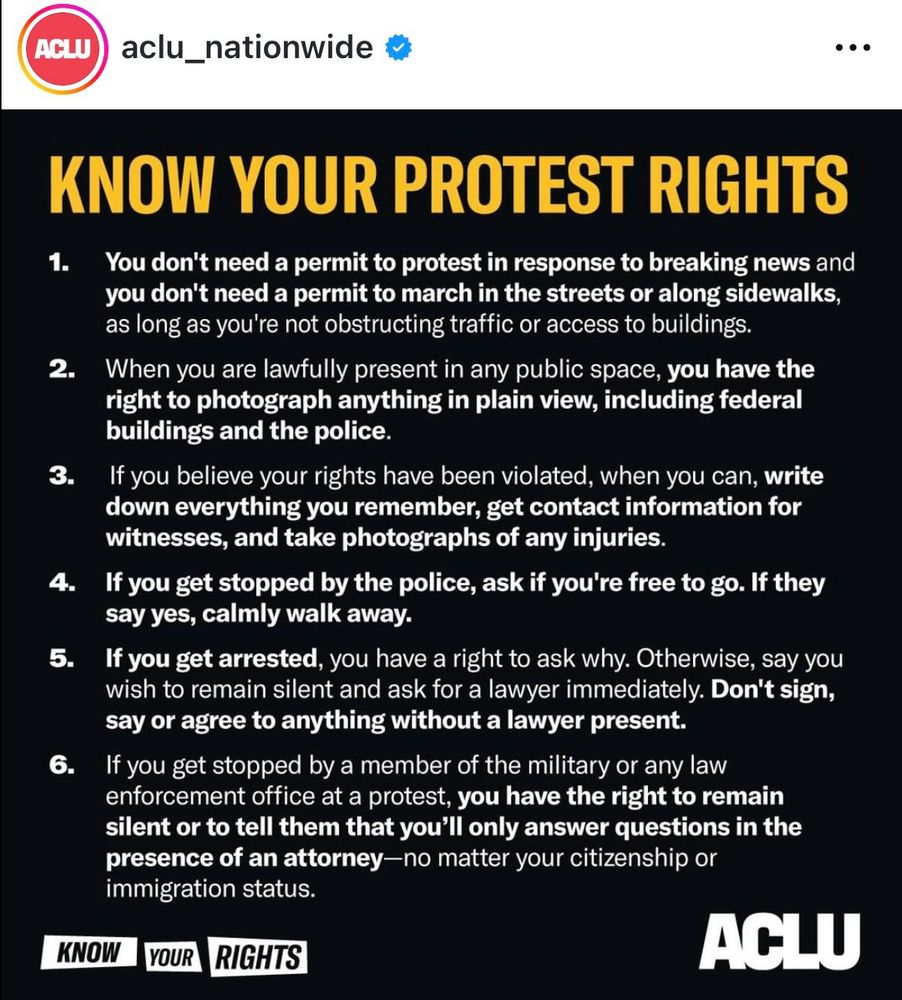 KNOW YOUR PROTEST RIGHTS
1. You don't need a permit to protest in response to breaking news and you don't need a permit to march in the streets or along sidewalks, as long as you're not obstructing traffic or access to buildings.
2. When you are lawfully present in any public space, you have the right to photograph anything in plain view, including federal buildings and the police.
3. If you believe your rights have been violated, when you can, write down everything you remember, get contact information for witnesses, and take photographs of any injuries.
4. If you get stopped by the police, ask if you're free to go. If they say yes, calmly walk away.
5. If you get arrested, you have a right to ask why. Otherwise, say you wish to remain silent and ask for a lawyer immediately. Don't sign, say or agree to anything without a lawyer present.
6. If you get stopped by a member of the military or any law enforcement office at a protest, you have the right to remain silent or to tell them that you'll only answer questions in the presence of an attorney-no matter your citizenship or immigration status.
KNOW
YOUR
RIGHTS


ACLU