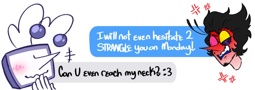 Spamton: I will not even hesitate 2 STRANGLE you on Monday!

Tenna: Can U even reach my neck? :3