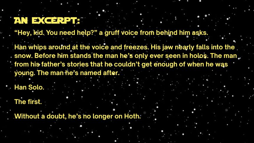 an excerpt:
“Hey, kid. You need help?” a gruff voice from behind him asks. 

Han whips around at the voice and freezes. His jaw nearly falls into the snow. Before him stands the man he’s only ever seen in holos. The man from his father’s stories that he couldn’t get enough of when he was young. The man he’s named after.

Han Solo.

The first.

Without a doubt, he’s no longer on Hoth.