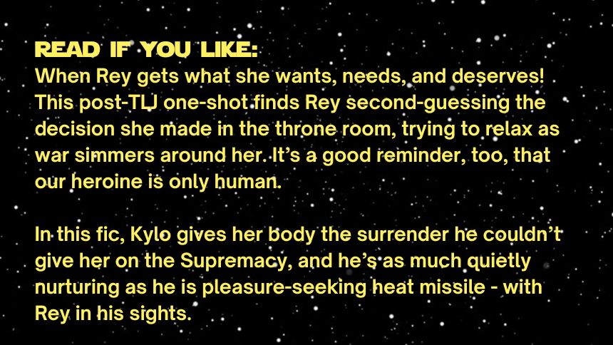 read if you like:
When Rey gets what she wants, needs, and deserves! This post-TLJ one-shot finds Rey second-guessing the decision she made in the throne room, trying to relax as war simmers around her. It’s a good reminder, too, that our heroine is only human. 

In this fic, Kylo gives her body the surrender he couldn’t give her on the Supremacy, and he’s as much quietly nurturing as he is pleasure-seeking heat missile - with Rey in his sights.
