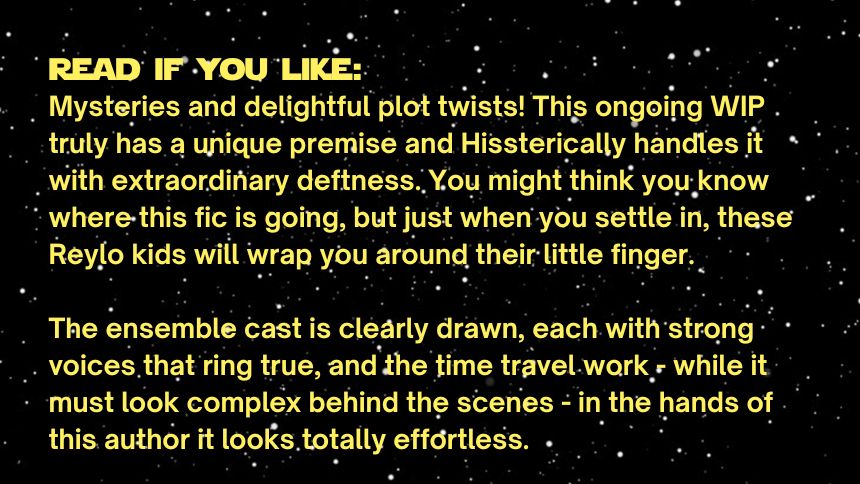 read if you like:
Mysteries and delightful plot twists! This ongoing WIP truly has a unique premise and Hissterically handles it with extraordinary deftness. You might think you know where this fic is going, but just when you settle in, these Reylo kids will wrap you around their little finger.

The ensemble cast is clearly drawn, each with strong voices that ring true, and the time travel work - while it must look complex behind the scenes - in the hands of this author it looks totally effortless. 