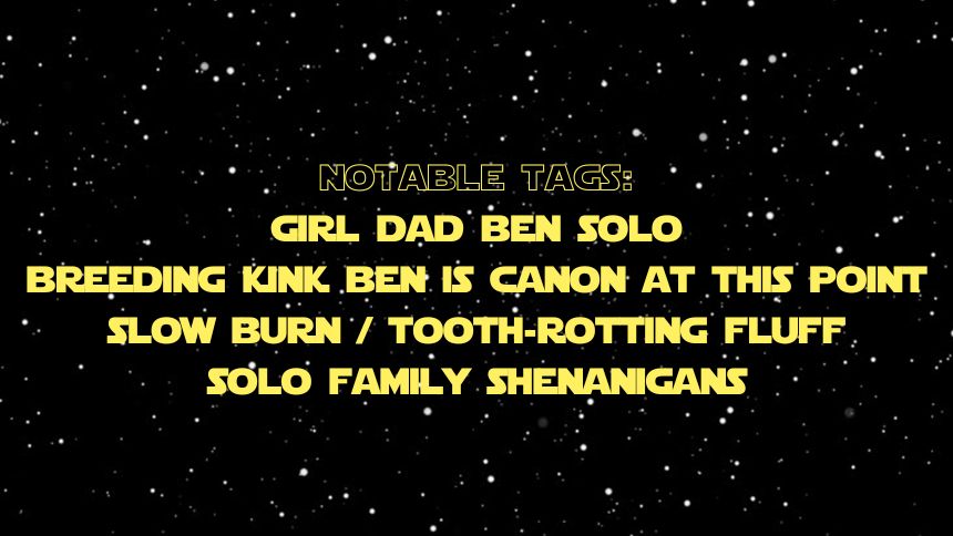 notable tags: girl dad ben solo, breeding kink ben is canon at this point, slow burn / tooth-rotting fluff, solo family shenanigans