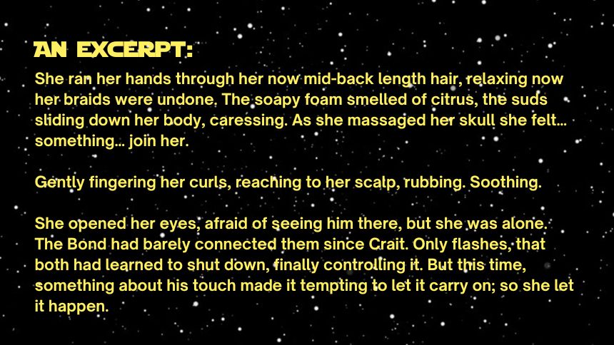 an excerpt:
She ran her hands through her now mid-back length hair, relaxing now her braids were undone. The soapy foam smelled of citrus, the suds sliding down her body, caressing. As she massaged her skull she felt… something… join her.

Gently fingering her curls, reaching to her scalp, rubbing. Soothing.

She opened her eyes, afraid of seeing him there, but she was alone. The Bond had barely connected them since Crait. Only flashes, that both had learned to shut down, finally controlling it. But this time, something about his touch made it tempting to let it carry on; so she let it happen.