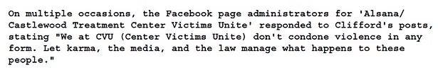 On multiple occasions, the Facebook page administrators for 'Alsana/
Castlewood Treatment Center Victims Unite' responded to Clifford's posts, stating "We at CVU (Center Victims Unite) don't condone violence in any form. Let karma, the media, and the law manage what happens to these people."