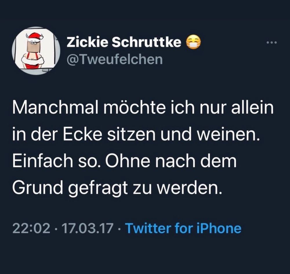Zickie Schruttke
@Tweufelchen
Manchmal möchte ich nur allein in der Ecke sitzen und weinen.
Einfach so. Ohne nach dem Grund gefragt zu werden.
22:02 • 17.03.17 • Twitter for iPhone
