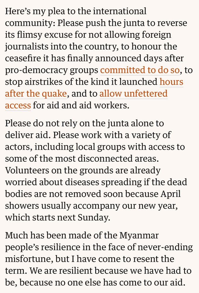 Extract from Thin Lei Win’s piece on Myanmar:

Here's my plea to the international community: Please push the junta to reverse its flimsy excuse for not allowing foreign journalists into the country, to honour the ceasefire it has finally announced days after pro-democracy groups committed to do so, to stop airstrikes of the kind it launched hours after the quake, and to allow unfettered access for aid and aid workers.

Please do not rely on the junta alone to deliver aid. Please work with a variety of actors, including local groups with access to some of the most disconnected areas.
Volunteers on the grounds are already worried about diseases spreading if the dead bodies are not removed soon because April showers usually accompany our new year, which starts next Sunday.

Much has been made of the Myanmar people's resilience in the face of never-ending misfortune, but I have come to resent the term. We are resilient because we have had to be, because no one else has come to our aid.