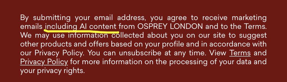 A notice on a sign-up form saying:

‘By submitting your email address, you agree to receive marketing emails *including Al content* [my emphasis] from OSPREY LONDON and to the Terms.
We may use information collected about you on our site to suggest other products and offers based on your profile and in accordance with our Privacy Policy. You can unsubscribe at any time. View Terms and Privacy Policy for more information on the processing of your data and your privacy rights’