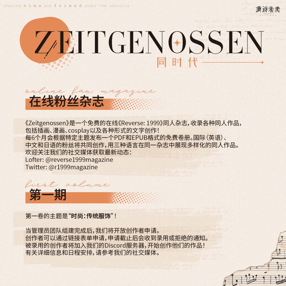 采特格诺森

在线粉丝杂志

《Zeitgenossen》是一个免费的在线《Reverse: 1999》同人杂志，收录各种同人作品，
包括插画、漫画、cosplay以及各种形式的文字创作！每6个月会根据特定主题发布一个PDF和EPUB格式的免费卷册。国际（英语）、中文和日语的粉丝将共同创作，用三种语言在同一杂志中展现多样化的同人作品。欢迎关注我们的社交媒体获取最新动态：Lofter: @reverse1999magazine Twitter: @r1999magazine

第一期

第一卷的主题是“时尚：传统服饰”！

当管理员团队组建完成后，我们将开放创作者申请。创作者可以通过链接表单申请，申请截止后会收到录用或拒绝的通知。被录用的创作者将加入我们的Discord服务器，开始创作他们的作品！
有关详细信息和日程安排，请参考我们的社交媒体。
