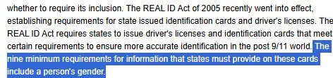 "The REAL ID Act of 2005 recently went into effect, establishing requirements for state issued identification cards and driver's licenses. The REAL ID Act requires states to issue driver's licenses and identification cards that meet certain requirements to ensure more accurate identification in the post 9/11 world. The nine minimum requirements for information that states must provide on these cards include a person's gender."