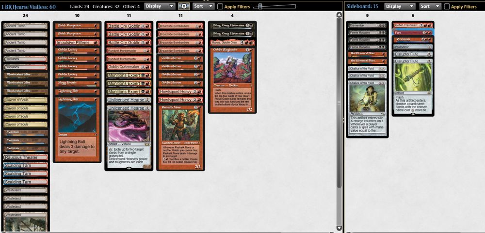 60 Decklist
4 Goblin Lackey
4 Goblin Matron
4 Broadside Bombardiers
3 Munitions Expert
3 Battle Cry Goblin
2 Howlsquad Heavy
2 Rundvelt Hordemaster
2 Skirk Prospector
2 Sling-Gang Lt.
1 Pashalik Mons
1 Impulsive Pilferer
1 Mogg Fanatic
1 Gobin Cratermaker
1 Goblin Ringleader
1 Muxus, Goblin Grandee
2 Lightning Bolt
2 Unlicensed Hearse

4 Wasteland
4 Ancient Tomb
4 Cavern of Souls
4 Bloodstained Mire
2 Scalding Tarn
3 Mountain
2 Badlands
1 Raucous Theater

15 SB
2 Red Elemental Blast
1 Fury
1 Pyrokinesis
1 Dismember
3 Faerie Macabre
3 Chalice of the Void
2 Disruptor Flute
1 Void Mirror
1 Goblin Trashmaster
