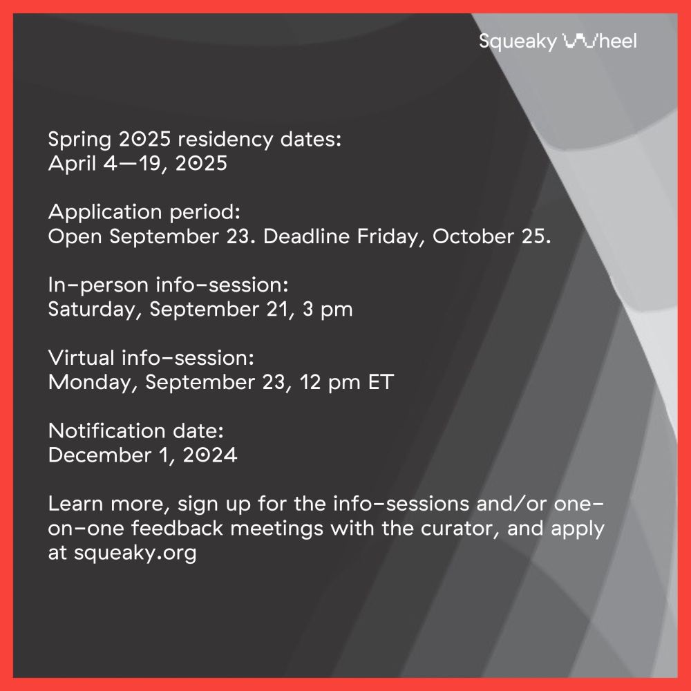 White text on a dark background: Spring 2025 residency dates: April 4–19, 2025 Application period: Open September 23. Deadline Friday, October 25. In-person info-session: Saturday, September 21, 3 pm Virtual info-session: Monday, September 23, 12 pm ET Notification date: December 1, 2024 Learn more, sign up for the info-sessions and/or one-on-one feedback meetings with the curator, and apply at squeaky.org