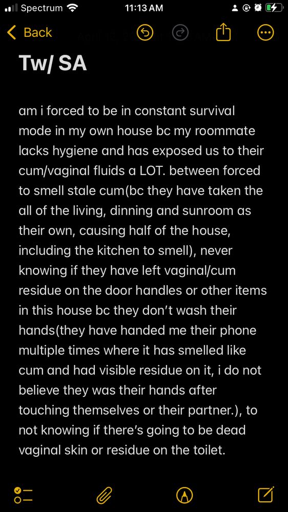 Tw/ SA

am i forced to be in constant survival mode in my own house bc my roommate lacks hygiene and has exposed us to their cum/vaginal fluids a LOT. between forced to smell stale cum(bc they have taken the all of the living, dinning and sunroom as their own, causing half of the house, including the kitchen to smell), never knowing if they have left vaginal/cum residue on the door handles or other items in this house bc they don’t wash their hands(they have handed me their phone multiple times where it has smelled like cum and had visible residue on it, i do not believe they was their hands after touching themselves or their partner.), to not knowing if there’s going to be dead vaginal skin or residue on the toilet.